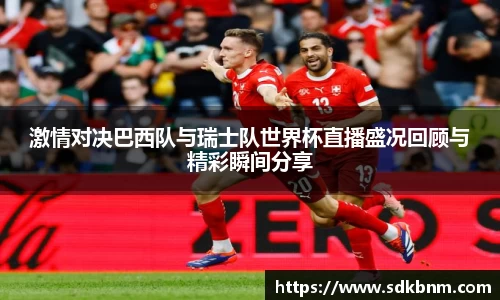 激情对决巴西队与瑞士队世界杯直播盛况回顾与精彩瞬间分享